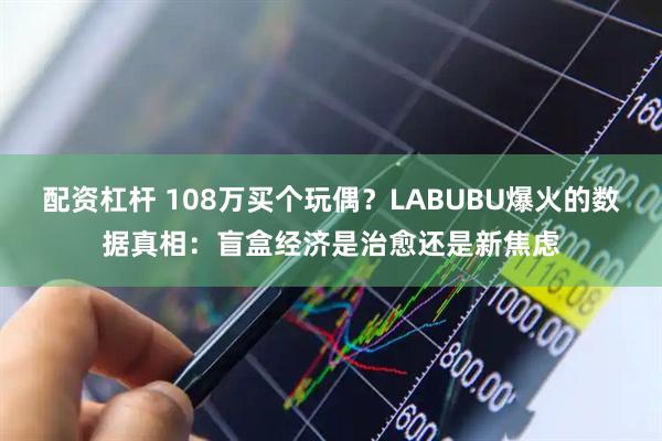配资杠杆 108万买个玩偶？LABUBU爆火的数据真相：盲盒经济是治愈还是新焦虑