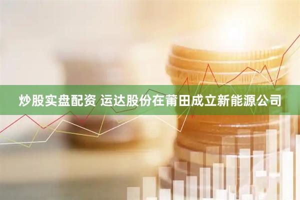 炒股实盘配资 运达股份在莆田成立新能源公司