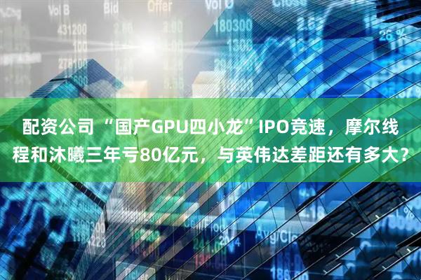 配资公司 “国产GPU四小龙”IPO竞速，摩尔线程和沐曦三年亏80亿元，与英伟达差距还有多大？