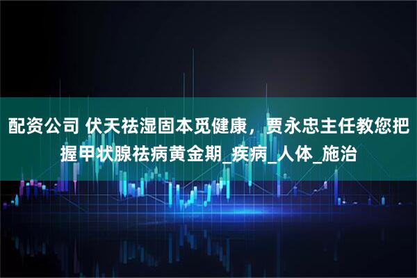 配资公司 伏天祛湿固本觅健康，贾永忠主任教您把握甲状腺祛病黄金期_疾病_人体_施治