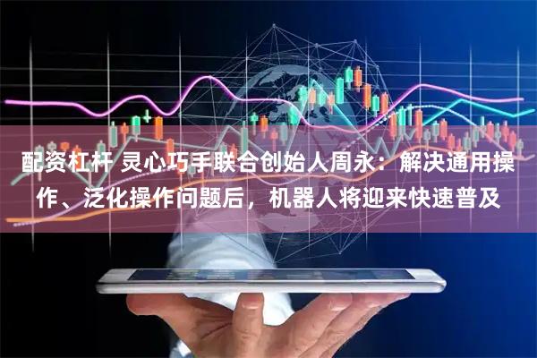 配资杠杆 灵心巧手联合创始人周永：解决通用操作、泛化操作问题后，机器人将迎来快速普及