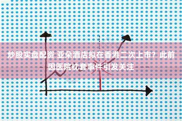 炒股实盘配资 亚朵酒店拟在香港二次上市？此前因医院枕套事件引发关注
