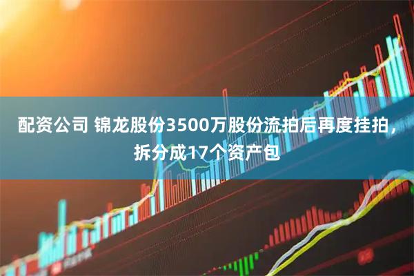 配资公司 锦龙股份3500万股份流拍后再度挂拍，拆分成17个资产包