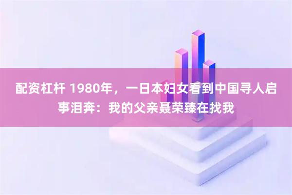配资杠杆 1980年，一日本妇女看到中国寻人启事泪奔：我的父亲聂荣臻在找我