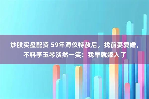 炒股实盘配资 59年溥仪特赦后，找前妻复婚，不料李玉琴淡然一笑：我早就嫁人了