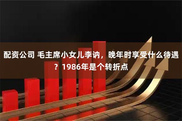 配资公司 毛主席小女儿李讷，晚年时享受什么待遇？1986年是个转折点