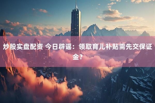 炒股实盘配资 今日辟谣：领取育儿补贴需先交保证金？