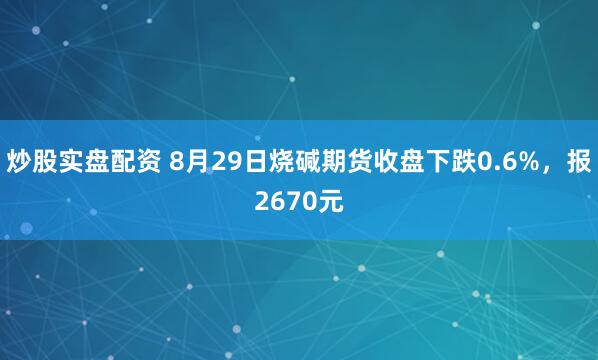 炒股实盘配资 8月29日烧碱期货收盘下跌0.6%，报2670元