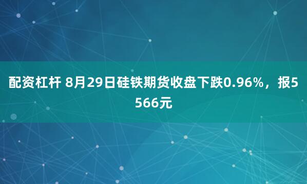 配资杠杆 8月29日硅铁期货收盘下跌0.96%，报5566元