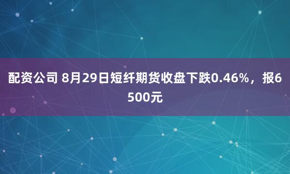 配资公司 8月29日短纤期货收盘下跌0.46%，报6500元