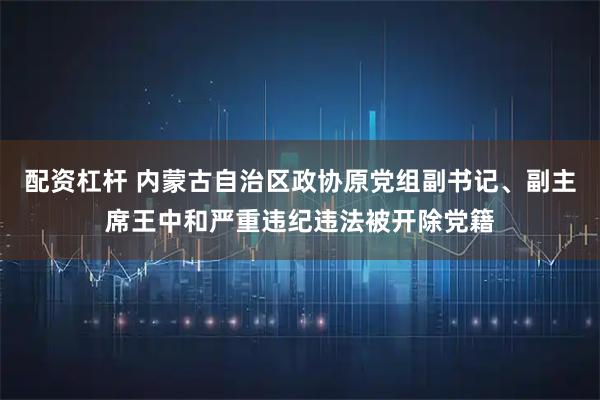 配资杠杆 内蒙古自治区政协原党组副书记、副主席王中和严重违纪违法被开除党籍