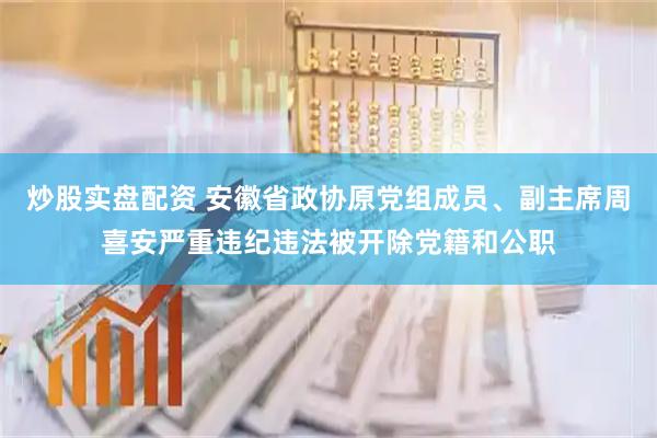 炒股实盘配资 安徽省政协原党组成员、副主席周喜安严重违纪违法被开除党籍和公职