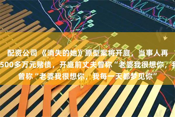 配资公司 《消失的她》原型案将开庭，当事人再曝细节：婚后帮还500多万元赌债，开庭前丈夫曾称“老婆我很想你，我每一天都梦见你”