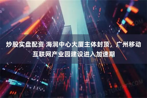 炒股实盘配资 海润中心大厦主体封顶，广州移动互联网产业园建设进入加速期