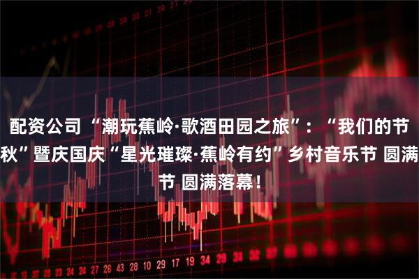 配资公司 “潮玩蕉岭·歌酒田园之旅”：“我们的节日·中秋”暨庆国庆“星光璀璨·蕉岭有约”乡村音乐节 圆满落幕！