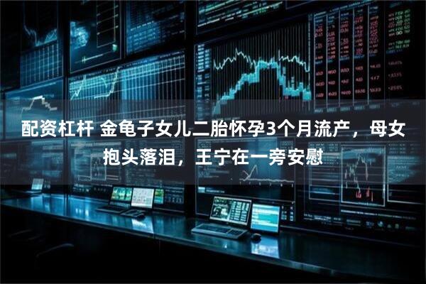 配资杠杆 金龟子女儿二胎怀孕3个月流产，母女抱头落泪，王宁在一旁安慰
