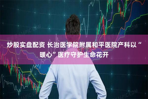 炒股实盘配资 长治医学院附属和平医院产科以“暖心”医疗守护生命花开