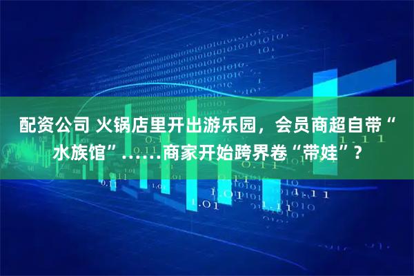 配资公司 火锅店里开出游乐园，会员商超自带“水族馆”……商家开始跨界卷“带娃”？